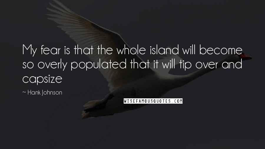 Hank Johnson Quotes: My fear is that the whole island will become so overly populated that it will tip over and capsize