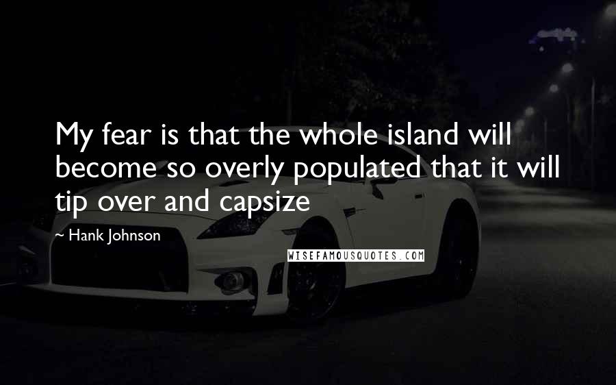 Hank Johnson Quotes: My fear is that the whole island will become so overly populated that it will tip over and capsize