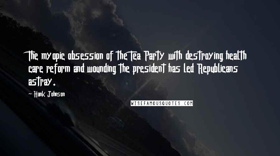 Hank Johnson Quotes: The myopic obsession of the Tea Party with destroying health care reform and wounding the president has led Republicans astray.