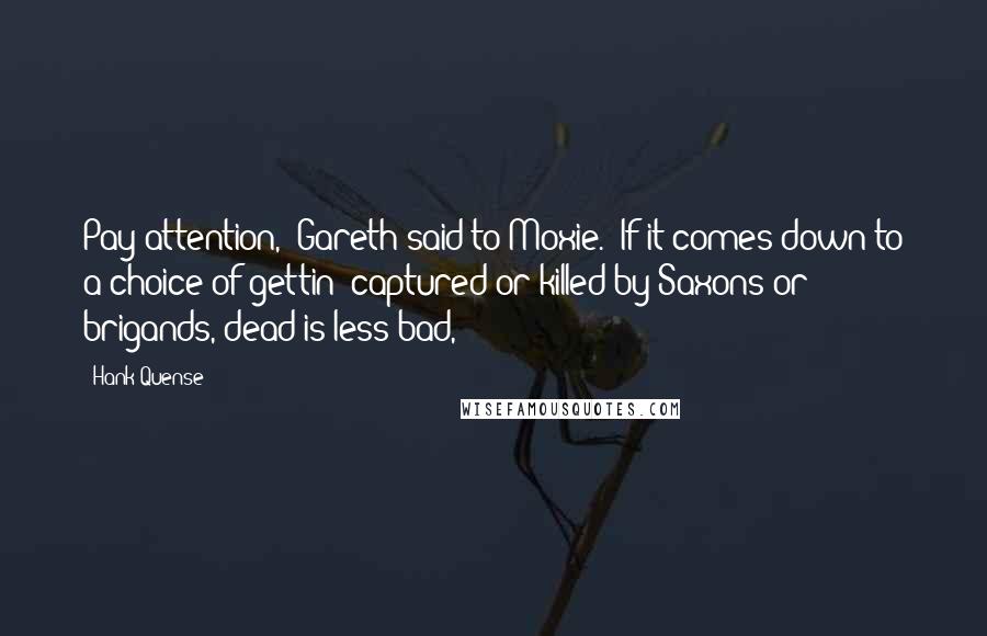 Hank Quense Quotes: Pay attention," Gareth said to Moxie. "If it comes down to a choice of gettin' captured or killed by Saxons or brigands, dead is less bad,