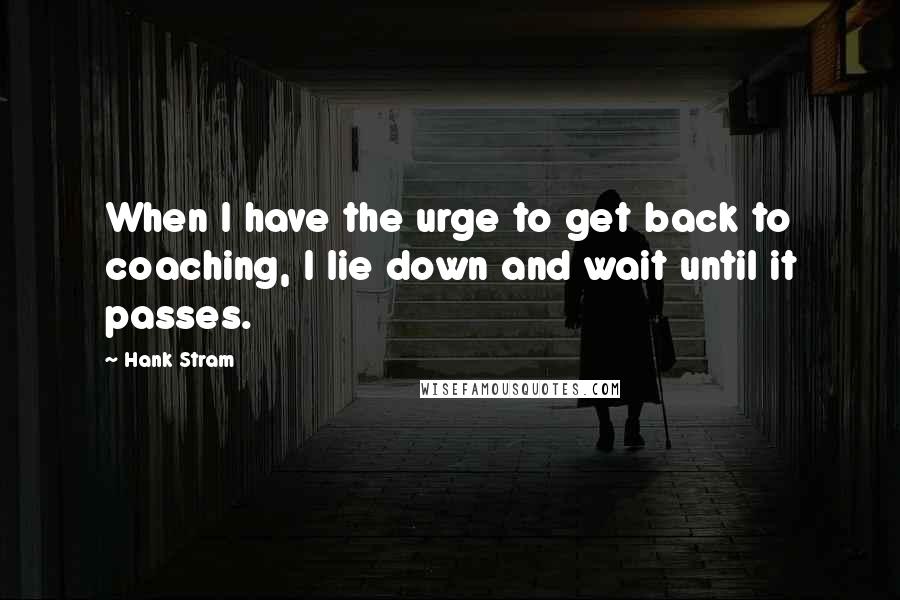 Hank Stram Quotes: When I have the urge to get back to coaching, I lie down and wait until it passes.