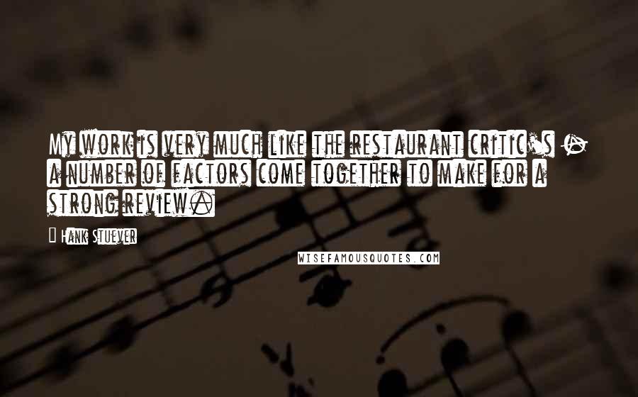 Hank Stuever Quotes: My work is very much like the restaurant critic's - a number of factors come together to make for a strong review.