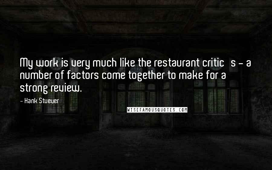 Hank Stuever Quotes: My work is very much like the restaurant critic's - a number of factors come together to make for a strong review.