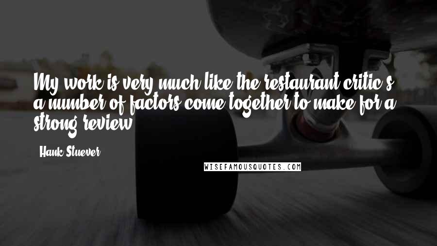 Hank Stuever Quotes: My work is very much like the restaurant critic's - a number of factors come together to make for a strong review.