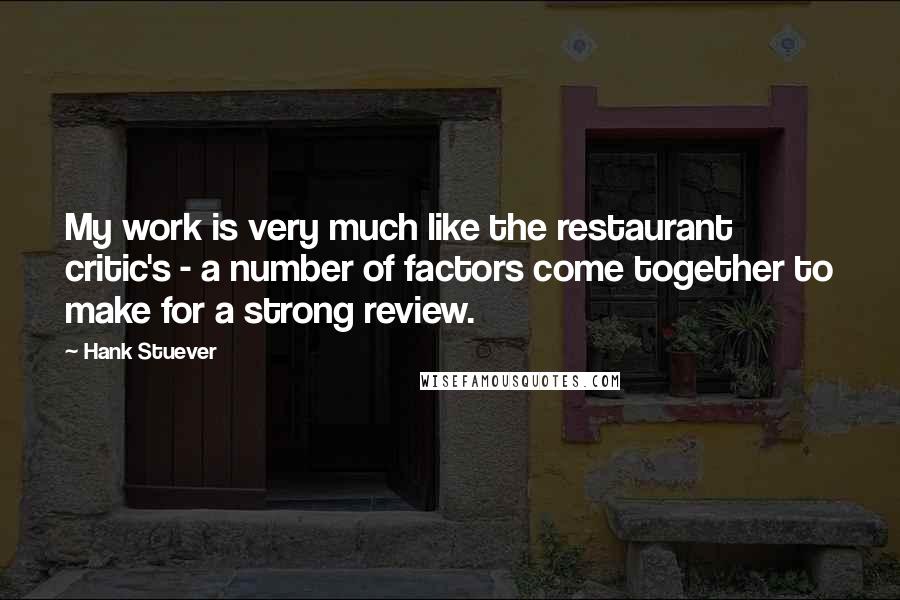 Hank Stuever Quotes: My work is very much like the restaurant critic's - a number of factors come together to make for a strong review.