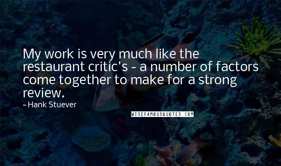 Hank Stuever Quotes: My work is very much like the restaurant critic's - a number of factors come together to make for a strong review.