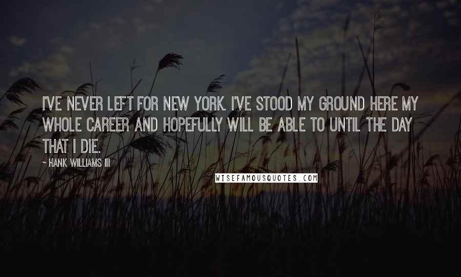 Hank Williams III Quotes: I've never left for New York. I've stood my ground here my whole career and hopefully will be able to until the day that I die.