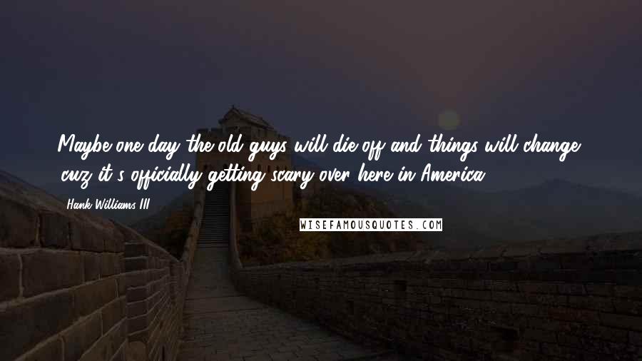 Hank Williams III Quotes: Maybe one day the old guys will die off and things will change, 'cuz it's officially getting scary over here in America.