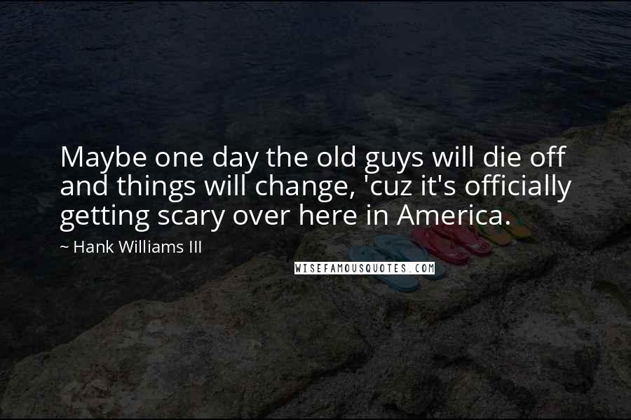 Hank Williams III Quotes: Maybe one day the old guys will die off and things will change, 'cuz it's officially getting scary over here in America.