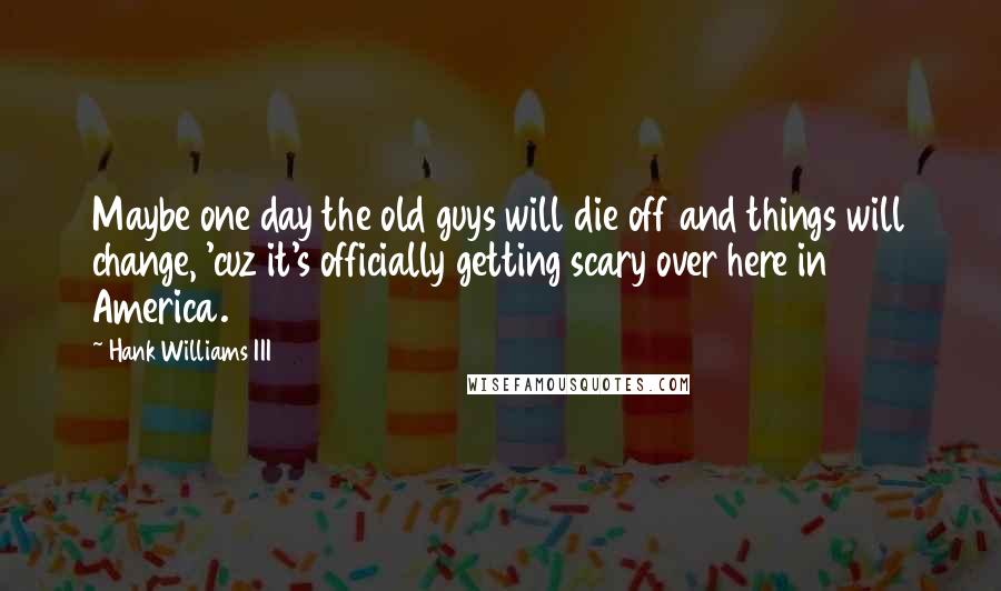 Hank Williams III Quotes: Maybe one day the old guys will die off and things will change, 'cuz it's officially getting scary over here in America.