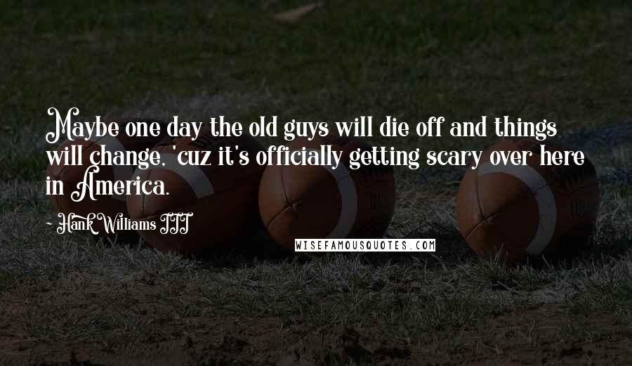 Hank Williams III Quotes: Maybe one day the old guys will die off and things will change, 'cuz it's officially getting scary over here in America.