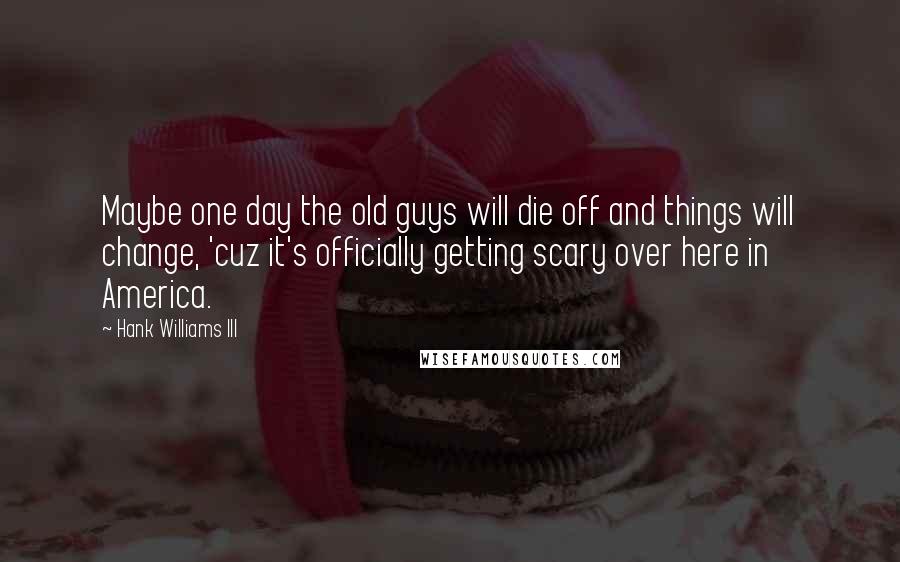 Hank Williams III Quotes: Maybe one day the old guys will die off and things will change, 'cuz it's officially getting scary over here in America.