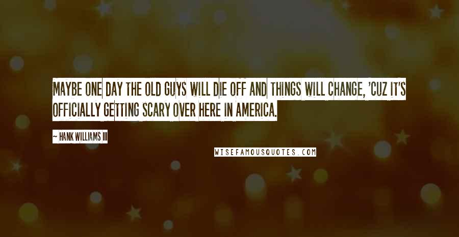 Hank Williams III Quotes: Maybe one day the old guys will die off and things will change, 'cuz it's officially getting scary over here in America.