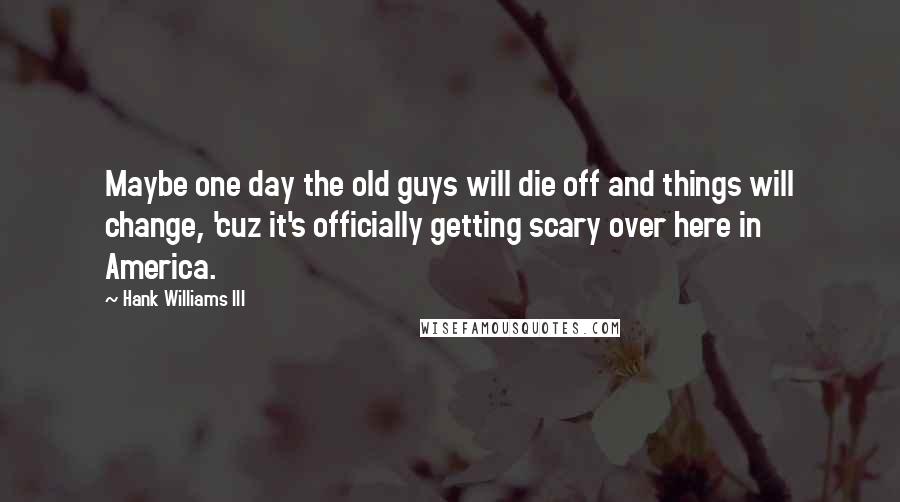 Hank Williams III Quotes: Maybe one day the old guys will die off and things will change, 'cuz it's officially getting scary over here in America.