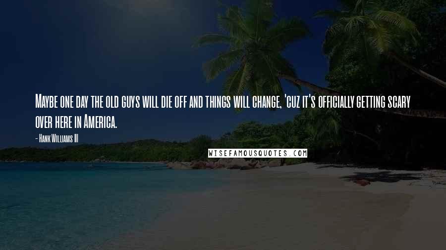 Hank Williams III Quotes: Maybe one day the old guys will die off and things will change, 'cuz it's officially getting scary over here in America.