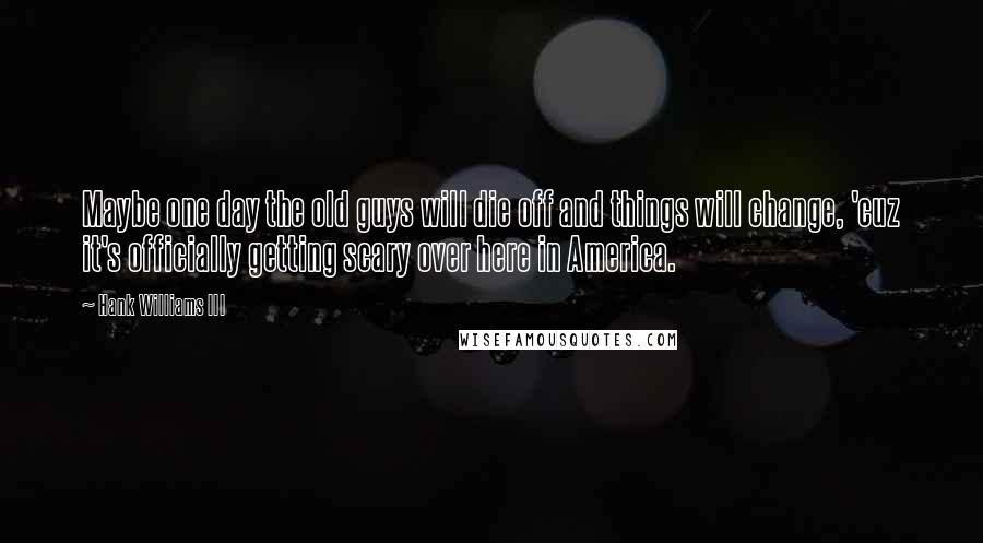 Hank Williams III Quotes: Maybe one day the old guys will die off and things will change, 'cuz it's officially getting scary over here in America.