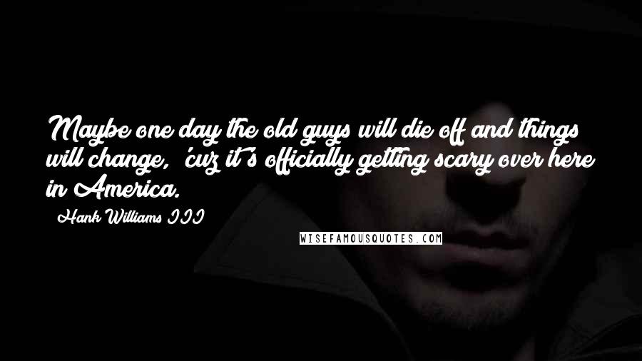 Hank Williams III Quotes: Maybe one day the old guys will die off and things will change, 'cuz it's officially getting scary over here in America.