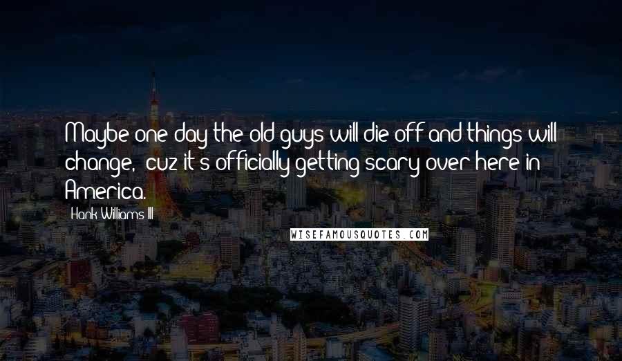 Hank Williams III Quotes: Maybe one day the old guys will die off and things will change, 'cuz it's officially getting scary over here in America.