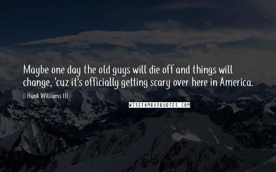 Hank Williams III Quotes: Maybe one day the old guys will die off and things will change, 'cuz it's officially getting scary over here in America.