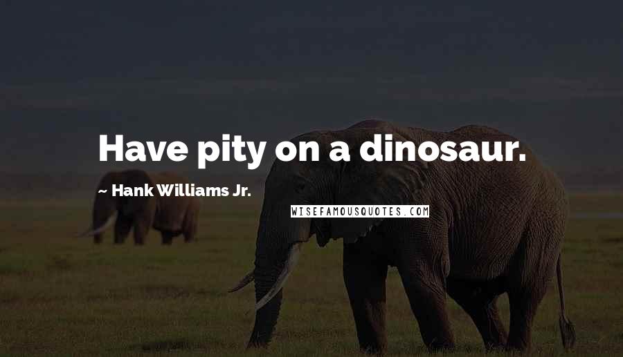 Hank Williams Jr. Quotes: Have pity on a dinosaur.