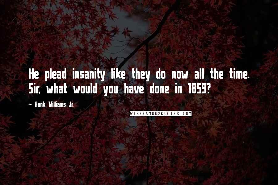 Hank Williams Jr. Quotes: He plead insanity like they do now all the time. Sir, what would you have done in 1859?