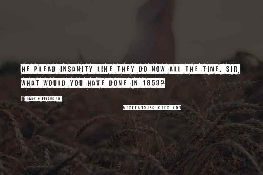 Hank Williams Jr. Quotes: He plead insanity like they do now all the time. Sir, what would you have done in 1859?