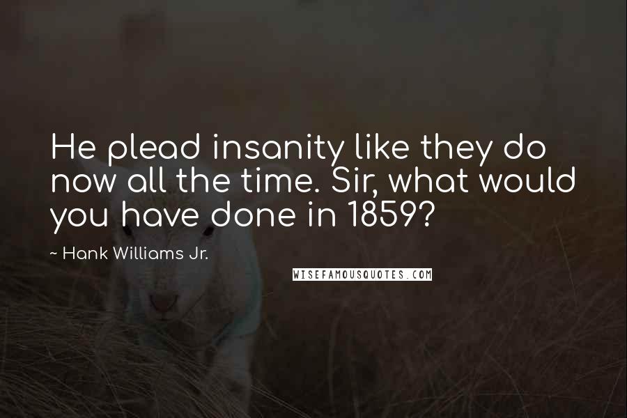 Hank Williams Jr. Quotes: He plead insanity like they do now all the time. Sir, what would you have done in 1859?