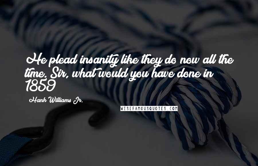 Hank Williams Jr. Quotes: He plead insanity like they do now all the time. Sir, what would you have done in 1859?