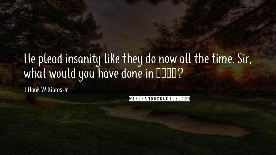 Hank Williams Jr. Quotes: He plead insanity like they do now all the time. Sir, what would you have done in 1859?