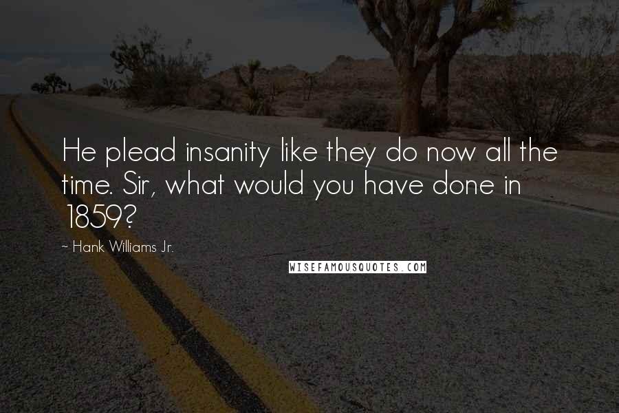 Hank Williams Jr. Quotes: He plead insanity like they do now all the time. Sir, what would you have done in 1859?