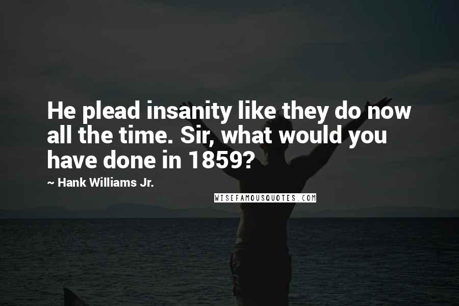 Hank Williams Jr. Quotes: He plead insanity like they do now all the time. Sir, what would you have done in 1859?