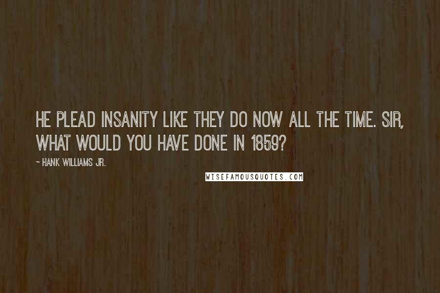 Hank Williams Jr. Quotes: He plead insanity like they do now all the time. Sir, what would you have done in 1859?
