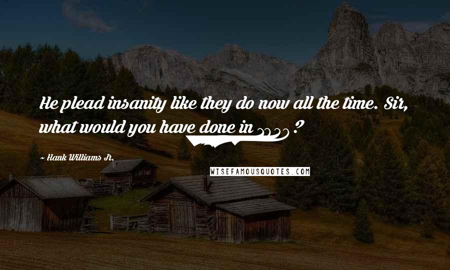 Hank Williams Jr. Quotes: He plead insanity like they do now all the time. Sir, what would you have done in 1859?