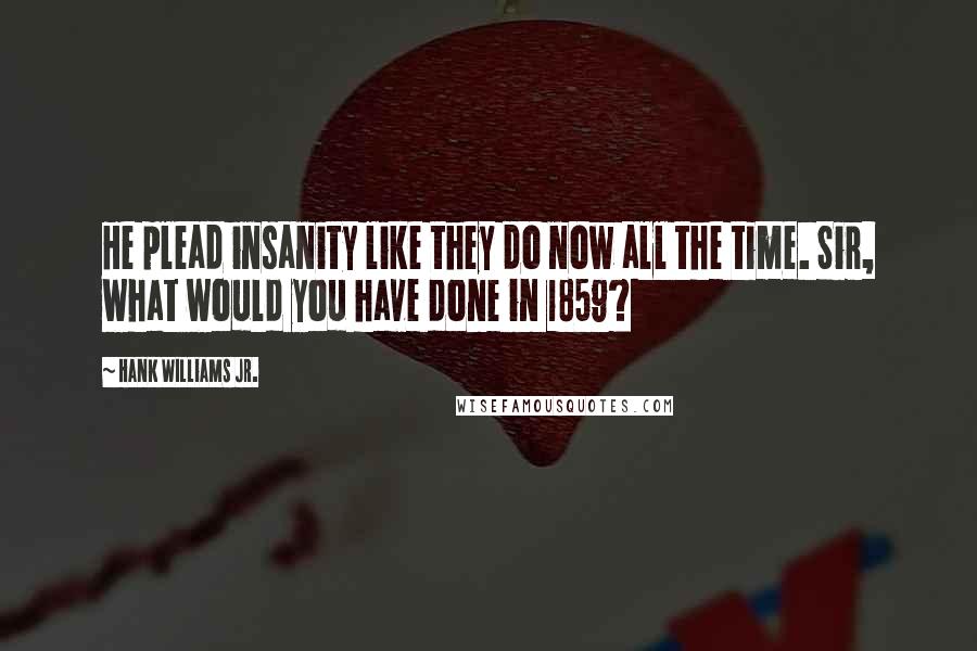 Hank Williams Jr. Quotes: He plead insanity like they do now all the time. Sir, what would you have done in 1859?