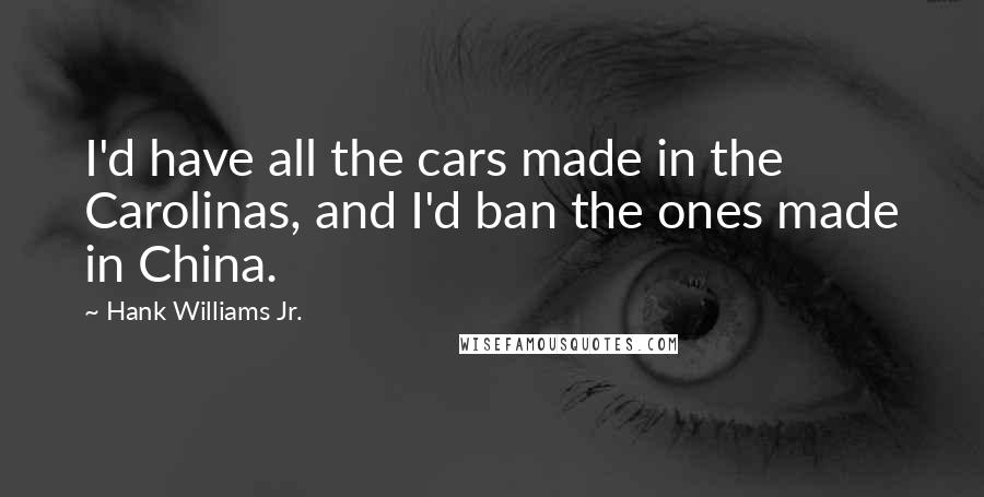 Hank Williams Jr. Quotes: I'd have all the cars made in the Carolinas, and I'd ban the ones made in China.