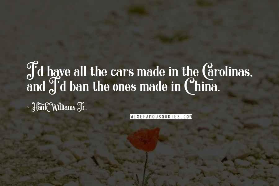 Hank Williams Jr. Quotes: I'd have all the cars made in the Carolinas, and I'd ban the ones made in China.