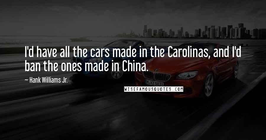 Hank Williams Jr. Quotes: I'd have all the cars made in the Carolinas, and I'd ban the ones made in China.