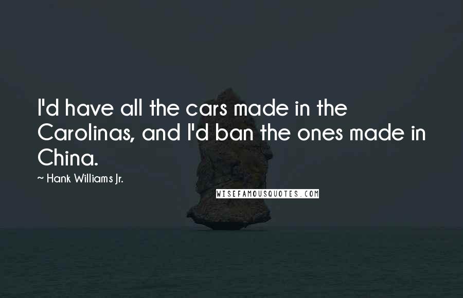 Hank Williams Jr. Quotes: I'd have all the cars made in the Carolinas, and I'd ban the ones made in China.