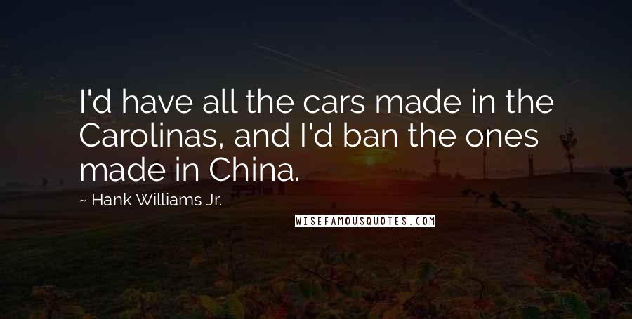 Hank Williams Jr. Quotes: I'd have all the cars made in the Carolinas, and I'd ban the ones made in China.