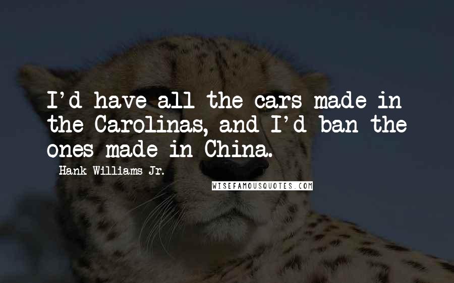 Hank Williams Jr. Quotes: I'd have all the cars made in the Carolinas, and I'd ban the ones made in China.