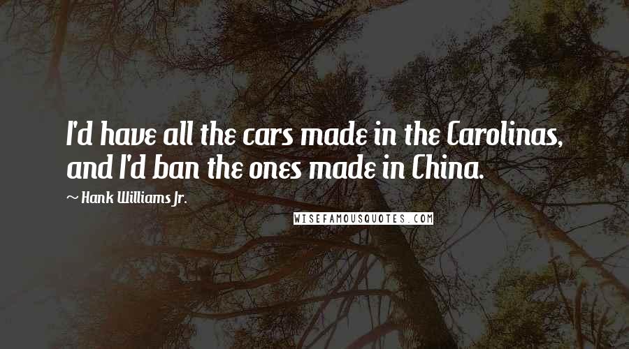 Hank Williams Jr. Quotes: I'd have all the cars made in the Carolinas, and I'd ban the ones made in China.