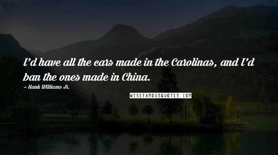 Hank Williams Jr. Quotes: I'd have all the cars made in the Carolinas, and I'd ban the ones made in China.