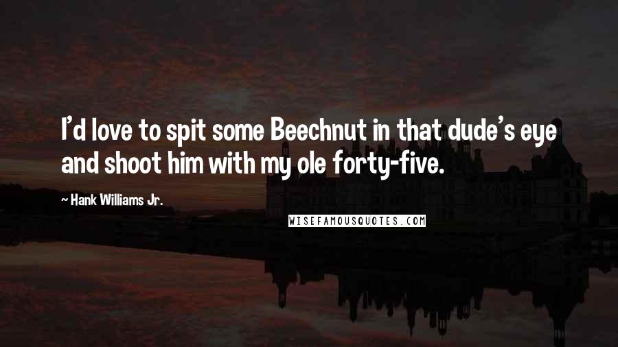 Hank Williams Jr. Quotes: I'd love to spit some Beechnut in that dude's eye and shoot him with my ole forty-five.