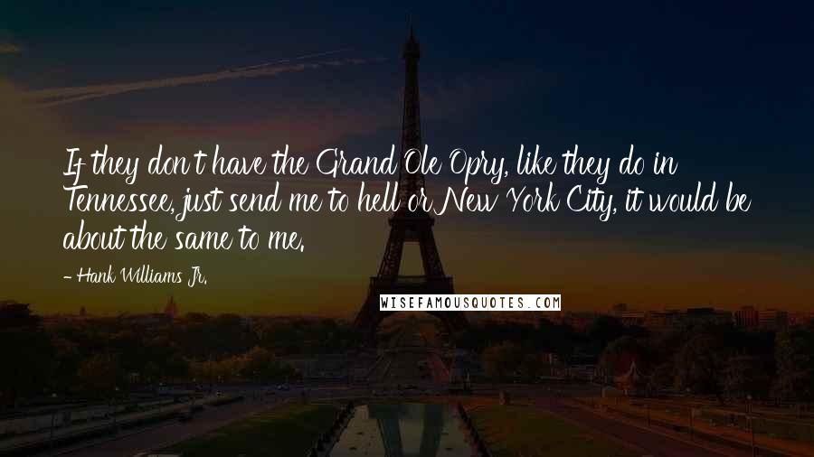 Hank Williams Jr. Quotes: If they don't have the Grand Ole Opry, like they do in Tennessee, just send me to hell or New York City, it would be about the same to me.