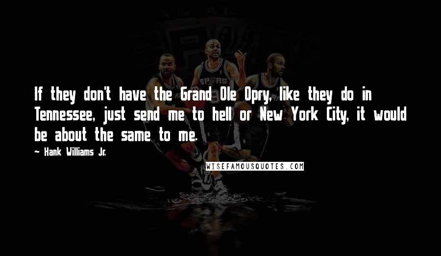 Hank Williams Jr. Quotes: If they don't have the Grand Ole Opry, like they do in Tennessee, just send me to hell or New York City, it would be about the same to me.