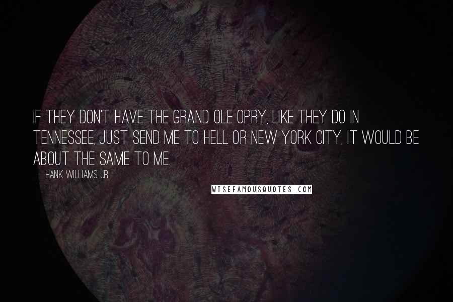 Hank Williams Jr. Quotes: If they don't have the Grand Ole Opry, like they do in Tennessee, just send me to hell or New York City, it would be about the same to me.