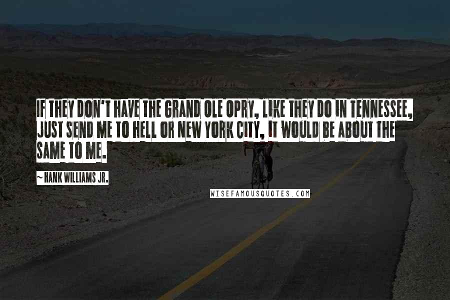 Hank Williams Jr. Quotes: If they don't have the Grand Ole Opry, like they do in Tennessee, just send me to hell or New York City, it would be about the same to me.