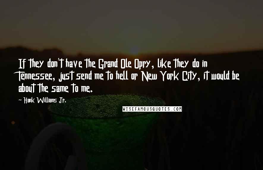 Hank Williams Jr. Quotes: If they don't have the Grand Ole Opry, like they do in Tennessee, just send me to hell or New York City, it would be about the same to me.