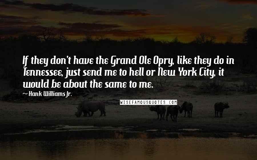 Hank Williams Jr. Quotes: If they don't have the Grand Ole Opry, like they do in Tennessee, just send me to hell or New York City, it would be about the same to me.