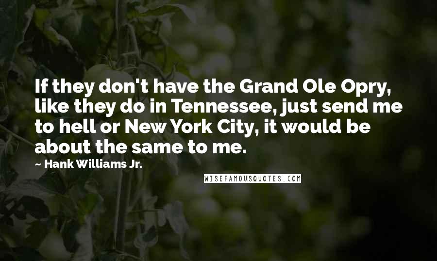 Hank Williams Jr. Quotes: If they don't have the Grand Ole Opry, like they do in Tennessee, just send me to hell or New York City, it would be about the same to me.